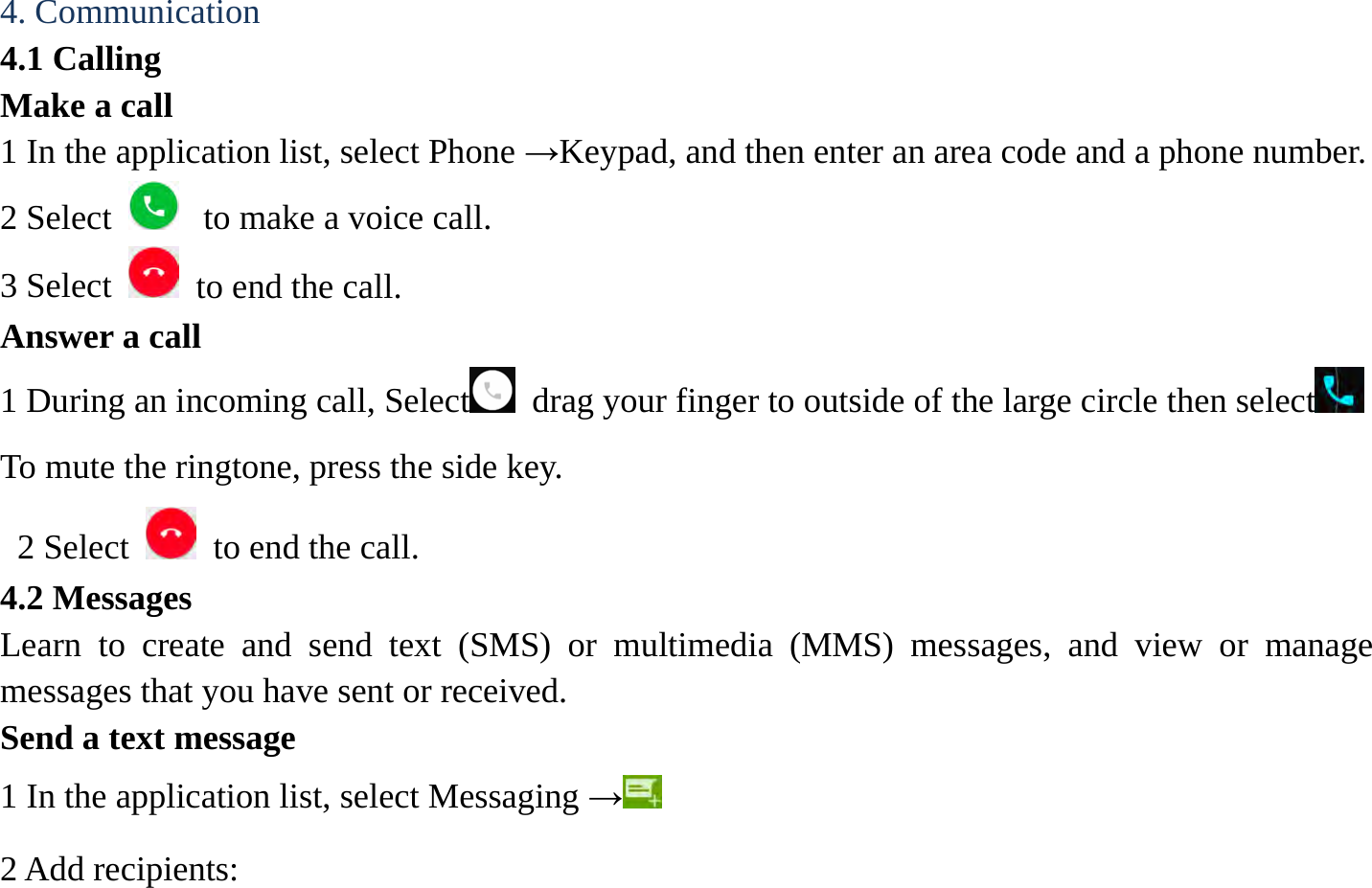 4. Communication   4.1 Calling   Make a call   1 In the application list, select Phone &rarr;Keypad, and then enter an area code and a phone number. 2 Select   to make a voice call. 3 Select    to end the call.   Answer a call  1 During an incoming call, Select  drag your finger to outside of the large circle then select  To mute the ringtone, press the side key.   2 Select    to end the call.   4.2 Messages   Learn to create and send text (SMS) or multimedia (MMS) messages, and view or manage messages that you have sent or received. Send a text message   1 In the application list, select Messaging &rarr; 2 Add recipients:   