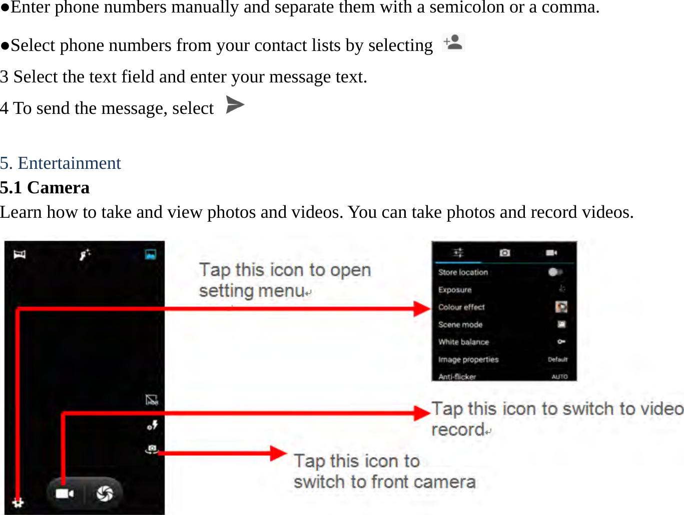 ●Enter phone numbers manually and separate them with a semicolon or a comma. ●Select phone numbers from your contact lists by selecting   3 Select the text field and enter your message text.   4 To send the message, select    5. Entertainment   5.1 Camera   Learn how to take and view photos and videos. You can take photos and record videos.                                    Tap this icon to switch to video record Tap this icon to open setting menu Tap this icon to switch to front camera