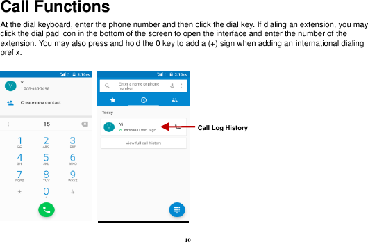 10 Call Functions                                                      At the dial keyboard, enter the phone number and then click the dial key. If dialing an extension, you may click the dial pad icon in the bottom of the screen to open the interface and enter the number of the extension. You may also press and hold the 0 key to add a (+) sign when adding an international dialing prefix.    Call Log History 