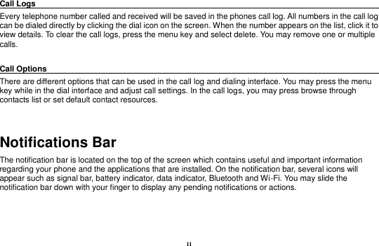 11 Call Logs                                                                                               Every telephone number called and received will be saved in the phones call log. All numbers in the call log can be dialed directly by clicking the dial icon on the screen. When the number appears on the list, click it to view details. To clear the call logs, press the menu key and select delete. You may remove one or multiple calls.      Call Options                                                                                               There are different options that can be used in the call log and dialing interface. You may press the menu key while in the dial interface and adjust call settings. In the call logs, you may press browse through contacts list or set default contact resources.    Notifications Bar                                                             The notification bar is located on the top of the screen which contains useful and important information regarding your phone and the applications that are installed. On the notification bar, several icons will appear such as signal bar, battery indicator, data indicator, Bluetooth and Wi-Fi. You may slide the notification bar down with your finger to display any pending notifications or actions. 