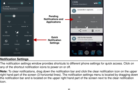 12                    Notification Settings                                                                              The notification settings window provides shortcuts to different phone settings for quick access. Click on any of the shortcut notification icons to power on or off.   Note: To clear notifications, drag down the notification bar and click the clear notification icon on the upper right hand part of the screen (3 horizontal lines). The notification settings menu is located by dragging down the notification bar and is located on the upper right hand part of the screen next to the clear notification icon.   Pending Notifications and Applications Quick Notification Settings 