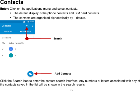 13 Contacts Enter: Click on the applications menu and select contacts.    The default display is the phone contacts and SIM card contacts.    The contacts are organized alphabetically by    default.  Click the Search icon to enter the contact search interface. Any numbers or letters associated with any of the contacts saved in the list will be shown in the search results. Add Contact Search 