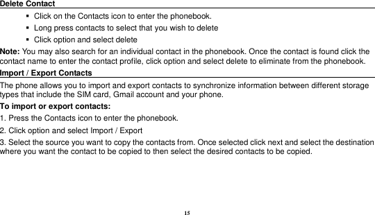 15   Delete Contact                                                                                           Click on the Contacts icon to enter the phonebook.      Long press contacts to select that you wish to delete      Click option and select delete   Note: You may also search for an individual contact in the phonebook. Once the contact is found click the contact name to enter the contact profile, click option and select delete to eliminate from the phonebook.   Import / Export Contacts                                                                                        The phone allows you to import and export contacts to synchronize information between different storage types that include the SIM card, Gmail account and your phone.                                                         To import or export contacts:   1. Press the Contacts icon to enter the phonebook.   2. Click option and select Import / Export   3. Select the source you want to copy the contacts from. Once selected click next and select the destination where you want the contact to be copied to then select the desired contacts to be copied.    