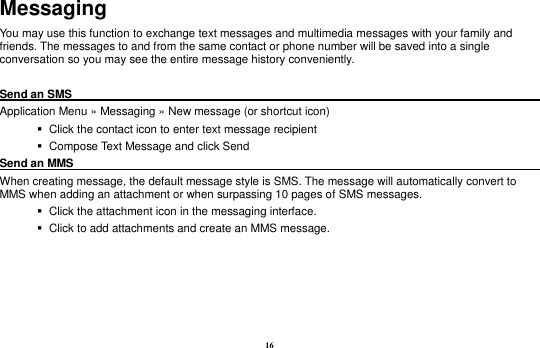 16 Messaging You may use this function to exchange text messages and multimedia messages with your family and friends. The messages to and from the same contact or phone number will be saved into a single conversation so you may see the entire message history conveniently.  Send an SMS                                                                                                        Application Menu &raquo; Messaging &raquo; New message (or shortcut icon)      Click the contact icon to enter text message recipient      Compose Text Message and click Send Send an MMS                                                                                                      When creating message, the default message style is SMS. The message will automatically convert to MMS when adding an attachment or when surpassing 10 pages of SMS messages.      Click the attachment icon in the messaging interface.    Click to add attachments and create an MMS message.  