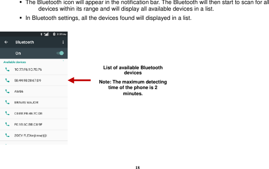 18     The Bluetooth icon will appear in the notification bar. The Bluetooth will then start to scan for all devices within its range and will display all available devices in a list.    In Bluetooth settings, all the devices found will displayed in a list.    List of available Bluetooth devices Note: The maximum detecting time of the phone is 2 minutes. 