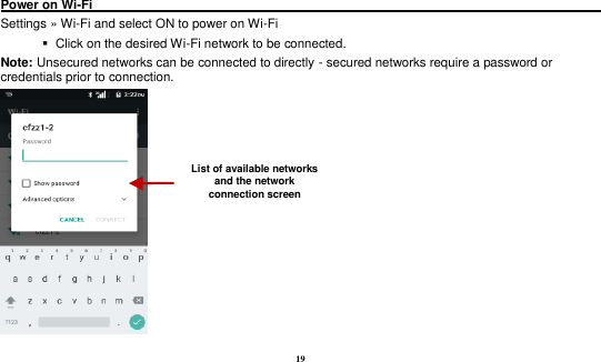 19  Power on Wi-Fi                                                                                 Settings &raquo; Wi-Fi and select ON to power on Wi-Fi    Click on the desired Wi-Fi network to be connected.                 Note: Unsecured networks can be connected to directly - secured networks require a password or credentials prior to connection.  List of available networks and the network connection screen 