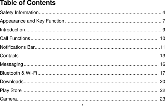 2 Table of Contents Safety Information ......................................................................................... 4 Appearance and Key Function ...................................................................... 7 Introduction ................................................................................................... 9 Call Functions ............................................................................................. 10 Notifications Bar ........................................................................................... 11 Contacts ..................................................................................................... 13 Messaging .................................................................................................. 16 Bluetooth &amp; Wi-Fi ........................................................................................ 17 Downloads .................................................................................................. 20 Play Store ................................................................................................... 22 Camera....................................................................................................... 23 