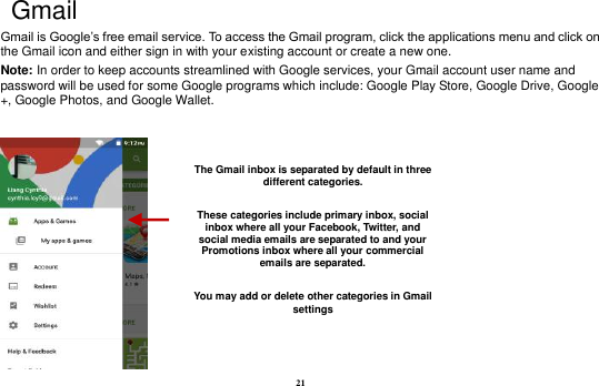 21  Gmail Gmail is Google&rsquo;s free email service. To access the Gmail program, click the applications menu and click on the Gmail icon and either sign in with your existing account or create a new one.   Note: In order to keep accounts streamlined with Google services, your Gmail account user name and password will be used for some Google programs which include: Google Play Store, Google Drive, Google +, Google Photos, and Google Wallet.     The Gmail inbox is separated by default in three different categories.  These categories include primary inbox, social inbox where all your Facebook, Twitter, and social media emails are separated to and your Promotions inbox where all your commercial emails are separated.    You may add or delete other categories in Gmail settings 