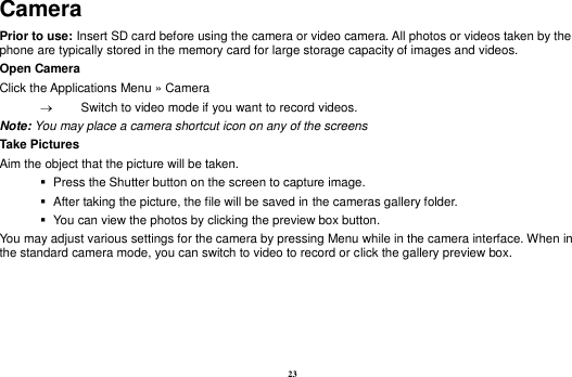 23 Camera Prior to use: Insert SD card before using the camera or video camera. All photos or videos taken by the phone are typically stored in the memory card for large storage capacity of images and videos. Open Camera Click the Applications Menu &raquo; Camera     Switch to video mode if you want to record videos.   Note: You may place a camera shortcut icon on any of the screens Take Pictures Aim the object that the picture will be taken.    Press the Shutter button on the screen to capture image.    After taking the picture, the file will be saved in the cameras gallery folder.    You can view the photos by clicking the preview box button. You may adjust various settings for the camera by pressing Menu while in the camera interface. When in the standard camera mode, you can switch to video to record or click the gallery preview box. 