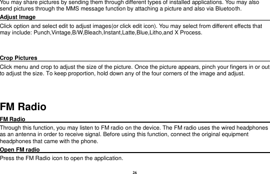26 You may share pictures by sending them through different types of installed applications. You may also send pictures through the MMS message function by attaching a picture and also via Bluetooth. Adjust Image                                                                                         Click option and select edit to adjust images(or click edit icon). You may select from different effects that may include: Punch,Vintage,B/W,Bleach,Instant,Latte,Blue,Litho,and X Process.     Crop Pictures                                                                                       Click menu and crop to adjust the size of the picture. Once the picture appears, pinch your fingers in or out to adjust the size. To keep proportion, hold down any of the four corners of the image and adjust.  FM Radio FM Radio                                                                                                Through this function, you may listen to FM radio on the device. The FM radio uses the wired headphones as an antenna in order to receive signal. Before using this function, connect the original equipment headphones that came with the phone. Open FM radio                                                                                                                                                           Press the FM Radio icon to open the application. 