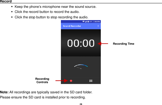28 Record                                                                                                           Keep the phone&rsquo;s microphone near the sound source.    Click the record button to record the audio.    Click the stop button to stop recording the audio.   Note: All recordings are typically saved in the SD card folder. Please ensure the SD card is installed prior to recording.   Recording Controls Recording Time 
