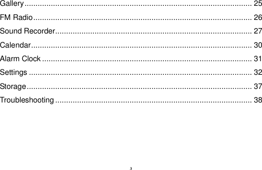 3 Gallery ........................................................................................................ 25 FM Radio .................................................................................................... 26 Sound Recorder .......................................................................................... 27 Calendar ..................................................................................................... 30 Alarm Clock ................................................................................................ 31 Settings ...................................................................................................... 32 Storage ....................................................................................................... 37 Troubleshooting .......................................................................................... 38   