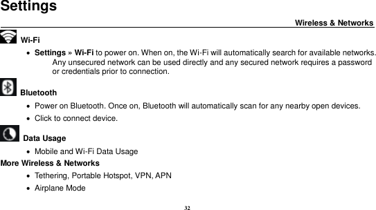 32          Settings                                                                           Wireless &amp; Networks                                           Wi-Fi        Settings &raquo; Wi-Fi to power on. When on, the Wi-Fi will automatically search for available networks. Any unsecured network can be used directly and any secured network requires a password or credentials prior to connection.   Bluetooth      Power on Bluetooth. Once on, Bluetooth will automatically scan for any nearby open devices.    Click to connect device.   Data Usage    Mobile and Wi-Fi Data Usage More Wireless &amp; Networks    Tethering, Portable Hotspot, VPN, APN    Airplane Mode 