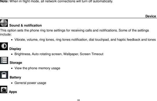 33 Note: When in flight mode, all network connections will turn off automatically.                                                                                          Device                                                         Sound &amp; notification This option sets the phone ring tone settings for receiving calls and notifications. Some of the settings include:    Vibrate, volume, ring tones, ring tones notification, dial touchpad, and haptic feedback and tones   Display        Brightness, Auto rotating screen, Wallpaper, Screen Timeout  Storage    View the phone memory usage   Battery      General power usage   Apps 