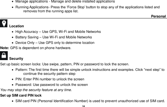 34    Manage applications - Manage and delete installed applications    Running Applications- Press the &lsquo;Force Stop&rsquo; button to stop any of the applications listed and removes from the running apps list.                                                                                      Personal                                                      Location        High Accuracy &ndash; Use GPS, Wi-Fi and Mobile Networks    Battery Saving &ndash; Use Wi-Fi and Mobile Networks    Device Only &ndash; Use GPS only to determine location Note: GPS is dependent on phone hardware.   Security   Set up basic screen locks: Use swipe, pattern, PIN or password to lock the screen.      Pattern: The first time there will be simple unlock instructions and examples. Click &ldquo;next step&rdquo; to continue the security pattern step    PIN: Enter PIN number to unlock the screen    Password: Use password to unlock the screen You may stop the security feature at any time. Set up SIM card PIN lock    SIM card PIN (Personal Identification Number) is used to prevent unauthorized use of SIM card.   