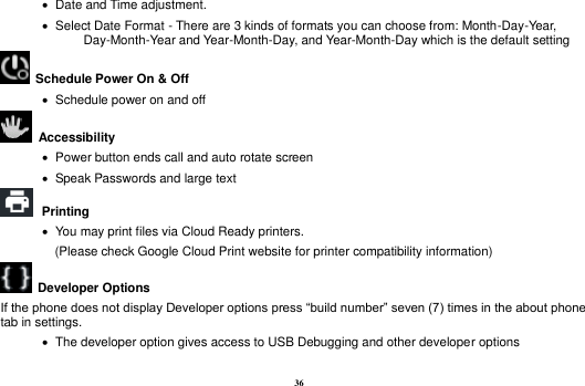 36    Date and Time adjustment.                Select Date Format - There are 3 kinds of formats you can choose from: Month-Day-Year, Day-Month-Year and Year-Month-Day, and Year-Month-Day which is the default setting   Schedule Power On &amp; Off    Schedule power on and off   Accessibility      Power button ends call and auto rotate screen    Speak Passwords and large text  Printing      You may print files via Cloud Ready printers.   (Please check Google Cloud Print website for printer compatibility information)     Developer Options   If the phone does not display Developer options press &ldquo;build number&rdquo; seven (7) times in the about phone tab in settings.      The developer option gives access to USB Debugging and other developer options 