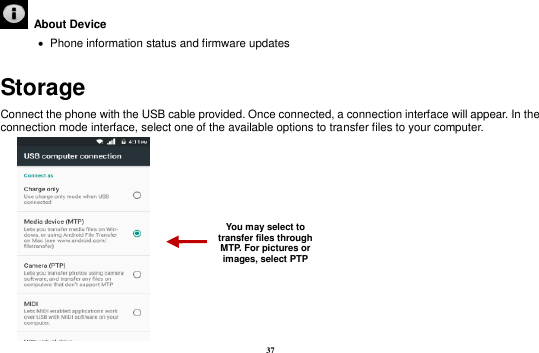 37   About Device      Phone information status and firmware updates Storage Connect the phone with the USB cable provided. Once connected, a connection interface will appear. In the connection mode interface, select one of the available options to transfer files to your computer.        You may select to transfer files through MTP. For pictures or images, select PTP 