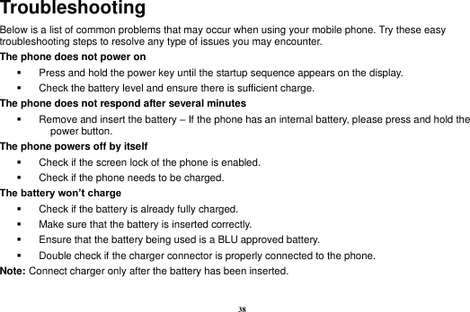 38 Troubleshooting Below is a list of common problems that may occur when using your mobile phone. Try these easy troubleshooting steps to resolve any type of issues you may encounter.   The phone does not power on   Press and hold the power key until the startup sequence appears on the display.   Check the battery level and ensure there is sufficient charge. The phone does not respond after several minutes   Remove and insert the battery &ndash; If the phone has an internal battery, please press and hold the power button. The phone powers off by itself   Check if the screen lock of the phone is enabled.   Check if the phone needs to be charged. The battery won&rsquo;t charge   Check if the battery is already fully charged.   Make sure that the battery is inserted correctly.     Ensure that the battery being used is a BLU approved battery.   Double check if the charger connector is properly connected to the phone. Note: Connect charger only after the battery has been inserted.  