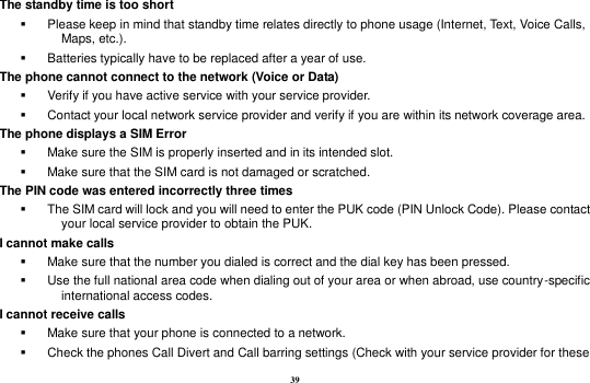 39 The standby time is too short   Please keep in mind that standby time relates directly to phone usage (Internet, Text, Voice Calls, Maps, etc.).   Batteries typically have to be replaced after a year of use. The phone cannot connect to the network (Voice or Data)   Verify if you have active service with your service provider.     Contact your local network service provider and verify if you are within its network coverage area. The phone displays a SIM Error   Make sure the SIM is properly inserted and in its intended slot.   Make sure that the SIM card is not damaged or scratched. The PIN code was entered incorrectly three times   The SIM card will lock and you will need to enter the PUK code (PIN Unlock Code). Please contact your local service provider to obtain the PUK. I cannot make calls   Make sure that the number you dialed is correct and the dial key has been pressed.   Use the full national area code when dialing out of your area or when abroad, use country-specific international access codes. I cannot receive calls   Make sure that your phone is connected to a network.   Check the phones Call Divert and Call barring settings (Check with your service provider for these 