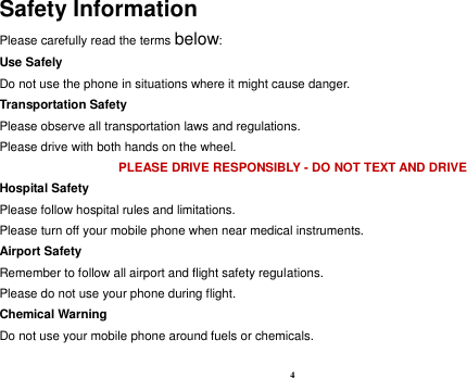 4 Safety Information Please carefully read the terms below: Use Safely Do not use the phone in situations where it might cause danger. Transportation Safety Please observe all transportation laws and regulations. Please drive with both hands on the wheel.   PLEASE DRIVE RESPONSIBLY - DO NOT TEXT AND DRIVE Hospital Safety Please follow hospital rules and limitations. Please turn off your mobile phone when near medical instruments. Airport Safety Remember to follow all airport and flight safety regulations.   Please do not use your phone during flight. Chemical Warning Do not use your mobile phone around fuels or chemicals.  