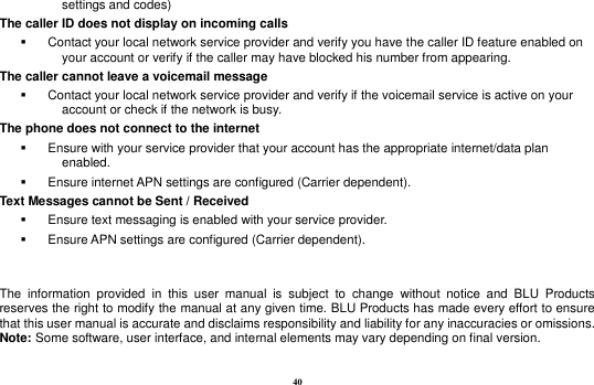 40 settings and codes) The caller ID does not display on incoming calls   Contact your local network service provider and verify you have the caller ID feature enabled on your account or verify if the caller may have blocked his number from appearing. The caller cannot leave a voicemail message   Contact your local network service provider and verify if the voicemail service is active on your account or check if the network is busy. The phone does not connect to the internet   Ensure with your service provider that your account has the appropriate internet/data plan enabled.   Ensure internet APN settings are configured (Carrier dependent).   Text Messages cannot be Sent / Received     Ensure text messaging is enabled with your service provider.   Ensure APN settings are configured (Carrier dependent).   The  information  provided  in  this  user  manual  is  subject  to  change  without  notice  and  BLU  Products reserves the right to modify the manual at any given time. BLU Products has made every effort to ensure that this user manual is accurate and disclaims responsibility and liability for any inaccuracies or omissions. Note: Some software, user interface, and internal elements may vary depending on final version.    
