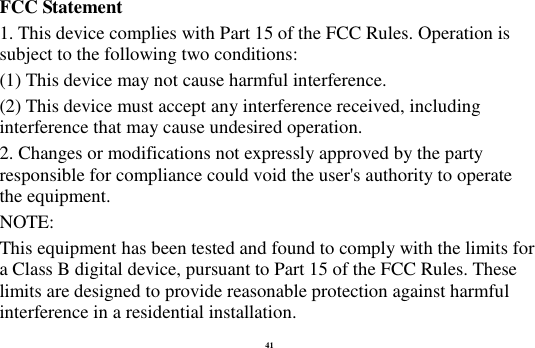 41 FCC Statement 1. This device complies with Part 15 of the FCC Rules. Operation is subject to the following two conditions: (1) This device may not cause harmful interference. (2) This device must accept any interference received, including interference that may cause undesired operation. 2. Changes or modifications not expressly approved by the party responsible for compliance could void the user's authority to operate the equipment. NOTE:   This equipment has been tested and found to comply with the limits for a Class B digital device, pursuant to Part 15 of the FCC Rules. These limits are designed to provide reasonable protection against harmful interference in a residential installation. 