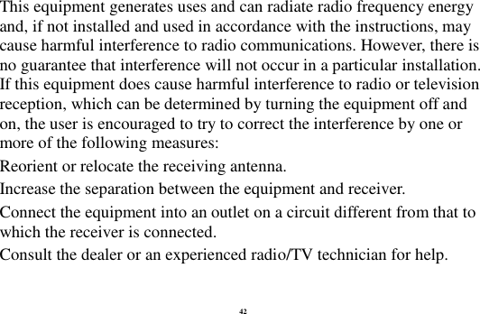 42 This equipment generates uses and can radiate radio frequency energy and, if not installed and used in accordance with the instructions, may cause harmful interference to radio communications. However, there is no guarantee that interference will not occur in a particular installation. If this equipment does cause harmful interference to radio or television reception, which can be determined by turning the equipment off and on, the user is encouraged to try to correct the interference by one or more of the following measures: Reorient or relocate the receiving antenna. Increase the separation between the equipment and receiver. Connect the equipment into an outlet on a circuit different from that to which the receiver is connected.   Consult the dealer or an experienced radio/TV technician for help.  