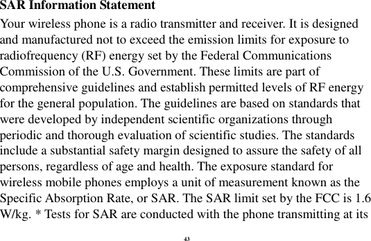 43 SAR Information Statement Your wireless phone is a radio transmitter and receiver. It is designed and manufactured not to exceed the emission limits for exposure to radiofrequency (RF) energy set by the Federal Communications Commission of the U.S. Government. These limits are part of comprehensive guidelines and establish permitted levels of RF energy for the general population. The guidelines are based on standards that were developed by independent scientific organizations through periodic and thorough evaluation of scientific studies. The standards include a substantial safety margin designed to assure the safety of all persons, regardless of age and health. The exposure standard for wireless mobile phones employs a unit of measurement known as the Specific Absorption Rate, or SAR. The SAR limit set by the FCC is 1.6 W/kg. * Tests for SAR are conducted with the phone transmitting at its 