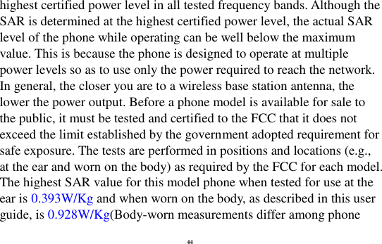 44 highest certified power level in all tested frequency bands. Although the SAR is determined at the highest certified power level, the actual SAR level of the phone while operating can be well below the maximum value. This is because the phone is designed to operate at multiple power levels so as to use only the power required to reach the network. In general, the closer you are to a wireless base station antenna, the lower the power output. Before a phone model is available for sale to the public, it must be tested and certified to the FCC that it does not exceed the limit established by the government adopted requirement for safe exposure. The tests are performed in positions and locations (e.g., at the ear and worn on the body) as required by the FCC for each model. The highest SAR value for this model phone when tested for use at the ear is 0.393W/Kg and when worn on the body, as described in this user guide, is 0.928W/Kg(Body-worn measurements differ among phone 