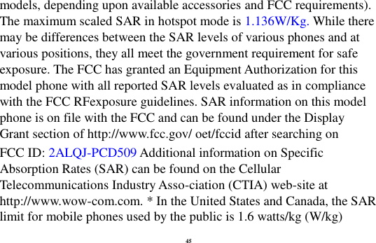45 models, depending upon available accessories and FCC requirements). The maximum scaled SAR in hotspot mode is 1.136W/Kg. While there may be differences between the SAR levels of various phones and at various positions, they all meet the government requirement for safe exposure. The FCC has granted an Equipment Authorization for this model phone with all reported SAR levels evaluated as in compliance with the FCC RFexposure guidelines. SAR information on this model phone is on file with the FCC and can be found under the Display Grant section of http://www.fcc.gov/ oet/fccid after searching on   FCC ID: 2ALQJ-PCD509 Additional information on Specific Absorption Rates (SAR) can be found on the Cellular Telecommunications Industry Asso-ciation (CTIA) web-site at http://www.wow-com.com. * In the United States and Canada, the SAR limit for mobile phones used by the public is 1.6 watts/kg (W/kg) 