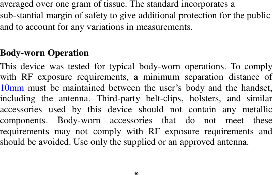 46 averaged over one gram of tissue. The standard incorporates a sub-stantial margin of safety to give additional protection for the public and to account for any variations in measurements.  Body-worn Operation This  device  was  tested  for  typical  body-worn  operations.  To  comply with  RF  exposure  requirements,  a  minimum  separation  distance  of 10mm must  be  maintained  between  the  user&rsquo;s  body  and  the  handset, including  the  antenna.  Third-party  belt-clips,  holsters,  and  similar accessories  used  by  this  device  should  not  contain  any  metallic components.  Body-worn  accessories  that  do  not  meet  these requirements  may  not  comply  with  RF  exposure  requirements  and should be avoided. Use only the supplied or an approved antenna. 