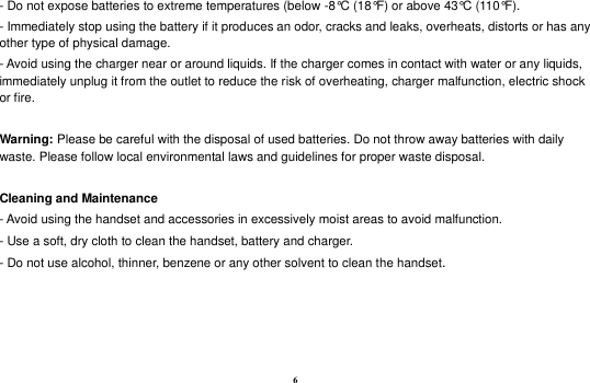 6 - Do not expose batteries to extreme temperatures (below -8&deg;C (18&deg;F) or above 43&deg;C (110&deg;F). - Immediately stop using the battery if it produces an odor, cracks and leaks, overheats, distorts or has any other type of physical damage. - Avoid using the charger near or around liquids. If the charger comes in contact with water or any liquids, immediately unplug it from the outlet to reduce the risk of overheating, charger malfunction, electric shock or fire.  Warning: Please be careful with the disposal of used batteries. Do not throw away batteries with daily waste. Please follow local environmental laws and guidelines for proper waste disposal.  Cleaning and Maintenance - Avoid using the handset and accessories in excessively moist areas to avoid malfunction.   - Use a soft, dry cloth to clean the handset, battery and charger. - Do not use alcohol, thinner, benzene or any other solvent to clean the handset.    