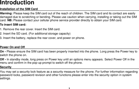 9 Introduction Installation of the SIM Card                                                                            Warning: Please keep the SIM card out of the reach of children. The SIM card and its contact are easily damaged due to scratching or bending. Please use caution when carrying, installing or taking out the SIM card. NB: Please contact your cellular phone service provider directly to obtain your SIM card. To insert SIM card: 1. Remove the rear cover. Insert the SIM card.   2. Insert the SD card. (For additional storage capacity) 3. Insert the battery, replace the rear cover, and power on phone.  Power On and Off                                                                                                                               On - Please ensure the SIM card has been properly inserted into the phone. Long press the Power key to switch the phone on. Off - In standby mode, long press on Power key until an options menu appears. Select Power Off in the menu and confirm in the pop-up prompt to switch off the phone. Security                                                                                               You may set a security lock feature as a security measure for the phone. For further information regarding password locks, password revision and other functions please enter into the security option in system settings.  
