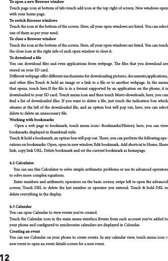 12To open a new Browser windowTouch page icon at bottom of tab>touch add icon at the top right of screen; New windows open with your home page.To switch Browser windowsTouch the icon at the bottom of the screen. Here, all your open windows are listed. You can select one of them as per your need.To close a Browser windowTouch the icon at the bottom of the screen. Here, all your open windows are listed. You can touch the close icon at the right side of each open window to close it.To download a leYou can download les and even applications from webpage. e les that you download are stored on your SD card.Dierent webpage oer dierent mechanisms for downloading pictures, documents,applications, and other les.Touch &amp; hold an image or a link to a le or to another webpage. In the menu that opens, touch Save.If the le is in a format supported by an application on the phone, it is downloaded to your SD card. Touch menu icon and then touch More>downloads, here, you can nd a list of downloaded les. If you want to delete a le, just touch the indication box which situates at the le of the downloaded le, and an option box will pop out, here, you can select delete to delete an unnecessary le.Working with bookmarks    Open a web page to bookmark, touch menu icon> Bookmarks/History, here, you can view bookmarks displayed in thumbnail style. Touch &amp; hold a bookmark, an option box will pop out. ere, you can perform the following ope-rations on bookmarks: Open, open in new window, Edit bookmark, Add shortcut to Home, Share link, copy link URL, Delete bookmark and set the current bookmark as homepage.4.2 Calculator    You can use this Calculator to solve simple arithmetic problems or use its advanced operators to solve more complex equations.    Enter numbers and arithmetic operators on the basic screen; swipe le to open the advanced screen; Touch DEL to delete the last number or operator you entered. Touch &amp; hold DEL to delete everything in the display.4.3 CalendarYou can open Calendar to view events you&rsquo;ve created.Touch the Calendar icon in the main menu interface.Events from each account you&rsquo;ve added to your phone and congured to synchronize calendars are displayed in Calendar.Creating an eventYou can use Calendar on your phone to create events. In any calendar view, touch menu icon > new event to open an event details screen for a new event.