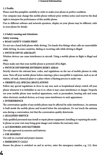 41 General Information1.1 ProlePlease read this pamphlet carefully in order to make your phone in perfect condition.Our company may change this mobile phone without prior written notice and reserves the nal right to interpret the performance of this mobile phone.Due to dierent soware and network operators, display on your phone may be dierent, refer to your phone for details.1.2 Safety warning and AttentionsSafety warning➢ ROAD SAFETY COMES FIRSTDo not use a hand-held phone while driving. Use hands-free ttings when calls are unavoidable while driving. In some countries, dialing or receiving calls while driving is illegal!➢ SWITCH OFF IN AIRCRAFTWireless devices can cause interference in aircra. Using a mobile phone in ight is illegal and risk y.  Please make sure that your mobile phone is powered o in ight.➢ SWITCH OFF BEFORE ENTERING RISKY AREASStrictly observe the relevant laws, codes, and regulations on the use of mobile phones in risky areas. Turn o your mobile phone before entering a place susceptible to explosion, such as an oil station, oil tank, chemical plant or a place where a blasting process is under way.➢ OBSERVE ALL SPECIAL REGULATIONSFollow any special regulations in force in any area such as hospitalsand always switch o your phone whenever it is forbidden to use it or, when it may cause interference or danger. Properly use your mobile phone near medical apparatuses, such as pacemakers, hearing aids and some other electronic medical devices, as it may cause interference to such apparatuses.➢ INTERFERENCEe conversation quality of any mobile phone may be aected by radio interference. An antenna is built inside the mobile phone and located below the microphone. Do not touch the antenna area during a conversation, lest that the conversation quality deteriorate.➢ QUALIFIED SERVICEOnly qualied personnel may install or repair phone equipment. Installing or repairing the mobi-le phone on your own may bring great danger and violates the warranty rules.➢ ACCESSORIES AND BATTERIESUse only approved accessories and batteries.➢ USE SENSIBLYUse only in a normal and proper manner.➢ EMERGENCY CALLSEnsure the phone is switched on and in service, enter the emergency number, e.g. 112, then 