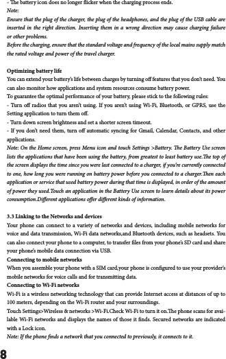 8- e battery icon does no longer icker when the charging process ends.Note:Ensure that the plug of the charger, the plug of the headphones, and the plug of the USB cable are inserted in the right direction. Inserting them in a wrong direction may cause charging failure or other problems.Before the charging, ensure that the standard voltage and frequency of the local mains supply match the rated voltage and power of the travel charger.Optimizing battery lifeYou can extend your battery&rsquo;s life between charges by turning o features that you don&rsquo;t need. You can also monitor how applications and system resources consume battery power. To guarantee the optimal performance of your battery, please stick to the following rules:- Turn o radios that you aren&rsquo;t using. If you aren&rsquo;t using Wi-Fi, Bluetooth, or GPRS, use the Setting application to turn them o.- Turn down screen brightness and set a shorter screen timeout.- If you don&rsquo;t need them, turn o automatic syncing for Gmail, Calendar, Contacts, and other applications.Note: On the Home screen, press Menu icon and touch Settings >Battery. e Battery Use screen lists the applications that have been using the battery, from greatest to least battery use.e top of the screen displays the time since you were last connected to a charger, if you&rsquo;re currently connected to one, how long you were running on battery power before you connected to a charger.en each application or service that used battery power during that time is displayed, in order of the amount of power they used.Touch an application in the Battery Use screen to learn details about its power consumption.Dierent applications oer dierent kinds of information. 3.3 Linking to the Networks and devicesYour phone can connect to a variety of networks and devices, including mobile networks for voice and data transmission, Wi-Fi data networks,and Bluetooth devices, such as headsets. You can also connect your phone to a computer, to transfer les from your phone&rsquo;s SD card and share your phone&rsquo;s mobile data connection via USB.Connecting to mobile networksWhen you assemble your phone with a SIM card,your phone is congured to use your provider&rsquo;s mobile networks for voice calls and for transmitting data. Connecting to Wi-Fi networksWi-Fi is a wireless networking technology that can provide Internet access at distances of up to 100 meters, depending on the Wi-Fi router and your surroundings.Touch Settings>Wireless &amp; networks >Wi-Fi.Check Wi-Fi to turn it on.e phone scans for avai-lable Wi-Fi networks and displays the names of those it nds. Secured networks are indicated with a Lock icon.Note: If the phone nds a network that you connected to previously, it connects to it.