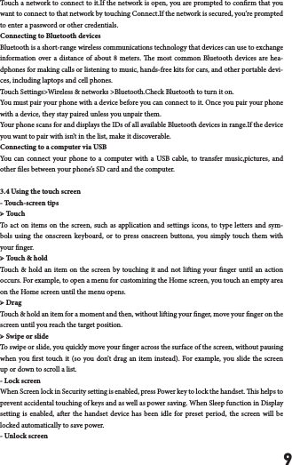 9Touch a network to connect to it.If the network is open, you are prompted to conrm that you want to connect to that network by touching Connect.If the network is secured, you&rsquo;re prompted to enter a password or other credentials.Connecting to Bluetooth devicesBluetooth is a short-range wireless communications technology that devices can use to exchange information over a distance of about 8 meters. e most common Bluetooth devices are hea-dphones for making calls or listening to music, hands-free kits for cars, and other portable devi-ces, including laptops and cell phones.Touch Settings>Wireless &amp; networks >Bluetooth.Check Bluetooth to turn it on.You must pair your phone with a device before you can connect to it. Once you pair your phone with a device, they stay paired unless you unpair them.Your phone scans for and displays the IDs of all available Bluetooth devices in range.If the device you want to pair with isn&rsquo;t in the list, make it discoverable.Connecting to a computer via USBYou can connect your phone to a computer with a USB cable, to transfer music,pictures, and other les between your phone&rsquo;s SD card and the computer.3.4 Using the touch screen- Touch-screen tips ➢ TouchTo act on items on the screen, such as application and settings icons, to type letters and sym-bols using the onscreen keyboard, or to press onscreen buttons, you simply touch them with your nger.➢ Touch &amp; hold Touch &amp; hold an item on the screen by touching it and not liing your nger until an action occurs. For example, to open a menu for customizing the Home screen, you touch an empty area on the Home screen until the menu opens.➢ Drag Touch &amp; hold an item for a moment and then, without liing your nger, move your nger on the screen until you reach the target position. ➢ Swipe or slide To swipe or slide, you quickly move your nger across the surface of the screen, without pausing when you rst touch it (so you don&rsquo;t drag an item instead). For example, you slide the screen up or down to scroll a list.- Lock screen When Screen lock in Security setting is enabled, press Power key to lock the handset. is helps to prevent accidental touching of keys and as well as power saving. When Sleep function in Display setting is enabled, aer the handset device has been idle for preset period, the screen will be locked automatically to save power. - Unlock screen 
