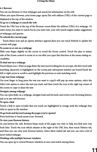 114 Using the Menu4.1 BrowserYou can use Browser to view webpages and search for information on the web.When you open Browser, your home page opens.e web address (URL) of the current page is displayed at the top of the window.To go to a webpage or search the webTouch the URL box at the top of the Browser screen.Enter the address (URL) of a webpage. Or enter terms you want to search for.As you enter text, your web search engine makes suggestions of webpages and queries.To refresh the current page    Touch Menu icon and an option interface appears,then you can touch Refresh to update the current web page.To zoom in or out on a webpageSlide your nger slightly on the screen to reveal the Zoom control. Touch the plus or minus side of the Zoom control to zoom in or out aer you open this function at the menu setting-ac-cessibility.To nd text on a webpageTouch Menu icon > Find on page.Enter the text you&rsquo;re looking for.As you type, the rst word with matching characters is highlighted on the screen,and subsequent matches are boxed.Touch the le or right arrow to scroll to and highlight the previous or next matching word.Copy text from webpageUse your nger to long press the text you want to copy.It will pop up some options, select the Select text option to select the text you want, and then touch the icon at the right top corner of the screen to copy or share the text.Navigate among webpageYou can open links on a webpage, navigate back and forward, and review your browsing history, just as in any web browser.To open a linkTouch a link to open it.Links that you touch are highlighted in orange until the webpage they refer to opens in the window.To go back and forward among the pages you&rsquo;ve openedPress back key or touch menu icon> forward. To view your Browser historyAs you browse the web, Browser keeps track of the pages you visit, to help you nd your way back later. Touch the icon which situates at the right of the URL box, then touch History tab, and then you can view your browser history. Select Most visited tab and you can view a list of most visited webpage. Working with multiple browser windowsYou can open up to several Browser windows at once and switch among them.
