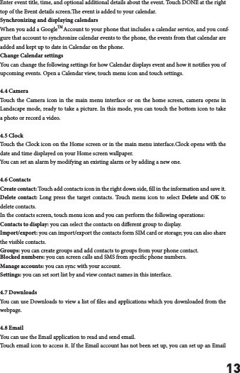13Enter event title, time, and optional additional details about the event. Touch DONE at the right top of the Event details screen.e event is added to your calendar.Synchronizing and displaying calendarsWhen you add a Google    Account to your phone that includes a calendar service, and you conf-gure that account to synchronize calendar events to the phone, the events from that calendar are added and kept up to date in Calendar on the phone.Change Calendar settingsYou can change the following settings for how Calendar displays event and how it noties you of upcoming events. Open a Calendar view, touch menu icon and touch settings.4.4 CameraTouch the Camera icon in the main menu interface or on the home screen, camera opens in Landscape mode, ready to take a picture. In this mode, you can touch the bottom icon to take a photo or record a video.4.5 ClockTouch the Clock icon on the Home screen or in the main menu interface.Clock opens with the date and time displayed on your Home screen wallpaper.You can set an alarm by modifying an existing alarm or by adding a new one.4.6 ContactsCreate contact: Touch add contacts icon in the right down side, ll in the information and save it.Delete contact: Long press the target contacts. Touch menu icon to select Delete and OK to delete contacts. In the contacts screen, touch menu icon and you can perform the following operations:Contacts to display: you can select the contacts on dierent group to display.Import/export: you can import/export the contacts form SIM card or storage; you can also share the visible contacts.Groups: you can create groups and add contacts to groups from your phone contact.Blocked numbers: you can screen calls and SMS from specic phone numbers.Manage accounts: you can sync with your account.Settings: you can set sort list by and view contact names in this interface.4.7 DownloadsYou can use Downloads to view a list of les and applications which you downloaded from the webpage.4.8 EmailYou can use the Email application to read and send email. Touch email icon to access it. If the Email account has not been set up, you can set up an Email TM