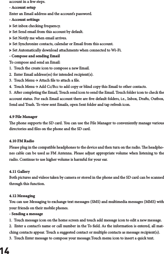 14account in a few steps.- Account setup Enter an Email address and the account&rsquo;s password. - Account settings ➢ Set inbox checking frequency. ➢ Set Send email from this account by default. ➢ Set Notify me when email arrives. ➢ Set Synchronize contacts, calendar or Email from this account. ➢ Set Automatically download attachments when connected to Wi-Fi.- Compose and sending Email To compose and send an Email:1.  Touch the create icon to compose a new Email. 2.  Enter Email address(es) for intended recipient(s).  3.  Touch Menu &rarr; Attach le to attach a le.  4.  Touch Menu &rarr; Add Cc/Bcc to add copy or blind copy this Email to other contacts.  5.  Aer completing the Email, Touch send icon to send the Email. Touch folder icon to check the account status. For each Email account there are ve default folders, i.e., Inbox, Dras, Outbox, Send and Trash. To view sent Emails, open Sent folder and tap refresh icon.4.9 File Managere phone supports the SD card. You can use the File Manager to conveniently manage various directories and les on the phone and the SD card.4.10 FM RadioPlease plug in the compatible headphones to the device and then turn on the radio. e headpho-nes cable can be used as FM Antenna. Please adjust appropriate volume when listening to the radio. Continue to use higher volume is harmful for your ear. 4.11 GalleryBoth pictures and videos taken by camera or stored in the phone and the SD card can be scanned through this function.4.12 MessagingYou can use Messaging to exchange text messages (SMS) and multimedia messages (MMS) with your friends on their mobile phones.- Sending a message 1.  Touch message icon on the home screen and touch add message icon to edit a new message.  2.  Enter a contact&rsquo;s name or call number in the To eld. As the information is entered, all mat-ching contacts appear. Touch a suggested contact or multiple contacts as message recipient(s).  3.  Touch Enter message to compose your message.Touch menu icon to insert a quick text.