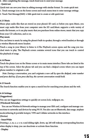154.  Aer completing the message, touch Send icon to send your message.- Quick textQuick text can save your time in editing message with similar format. To create quick text: 1. Touch message icon on the home screen and touch menu item to enter message settings. 2. Touch Text Message(SMS) &rarr; Edit quick text to create or edit quick text. 4.13 MusicMusic plays audio les that are stored on your phone&rsquo;s SD card, so before you open Music, you must copy audio les from your computer onto the SD card.Music supports a wide variety of audio le formats, so it can play music that you purchase from online stores, music that you copy from your CD collection, and so on.Play musicYou can listen to music by using the phone&rsquo;s built-in speaker, through a wired headset,or through a wireless Bluetooth stereo headset.Touch a song in your library to listen to it.e Playback screen opens and the song you tou-ched starts to play. e Playback screen contains several icons that you can touch to control the playback of songs.4.14 PhoneTouch the phone icon on the Home screen or in main menu interface.ree tabs are listed at the top of the screen. Select the phone tab and you can nd a dialpad screen where you can input phone number to originate a call.    Note: During a conversation, you can&rsquo;t originate a new call by open the dialpad, enter number and press dial key. If you press dial key, the current conversation would hold. 4.15 Searche Search function enables you to open a search box for searching your phone and the web.4.16 Settings(Suggestions)You can use Suggestions settings to quickly set screen lock, wallpaper, etc.(Wireless&amp; Networks)    You can use Wireless &amp; Network settings to manage your SIM card, congure and manage con-nections to networks and devices by using Wi-Fi. You also can set Bluetooth, data usage, airplane mode,tethering &amp; portable hotspot, VPN and Cellular networks in this interface.(Device)- SmartWakeDrawing c, e, m, o, s, v, w, z and sliding right, down, up, le will wakeup corresponding function when display is sleep, you can deactivate or activate these function.- Display