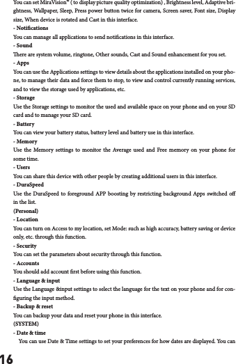 16You can set MiraVision&trade; ( to display picture quality optimization) , Brightness level, Adaptive bri-ghtness, Wallpaper, Sleep, Press power button twice for camera, Screen saver, Font size, Display size, When device is rotated and Cast in this interface.- NoticationsYou can manage all applications to send notications in this interface.- Soundere are system volume, ringtone, Other sounds, Cast and Sound enhancement for you set.- AppsYou can use the Applications settings to view details about the applications installed on your pho-ne, to manage their data and force them to stop, to view and control currently running services, and to view the storage used by applications, etc.- StorageUse the Storage settings to monitor the used and available space on your phone and on your SD card and to manage your SD card.- Battery You can view your battery status, battery level and battery use in this interface.- Memory Use the Memory settings to monitor the Average used and Free memory on your phone for some time.- UsersYou can share this device with other people by creating additional users in this interface.- DuraSpeedUse the DuraSpeed to foreground APP boosting by restricting background Apps switched o in the list.(Personal)- LocationYou can turn on Access to my location, set Mode: such as high accuracy, battery saving or device only, etc. through this function.- SecurityYou can set the parameters about security through this function. - AccountsYou should add account rst before using this function.- Language &amp; inputUse the Language &amp;input settings to select the language for the text on your phone and for con-guring the input method.- Backup &amp; resetYou can backup your data and reset your phone in this interface.(SYSTEM)- Date &amp; time    You can use Date &amp; Time settings to set your preferences for how dates are displayed. You can 