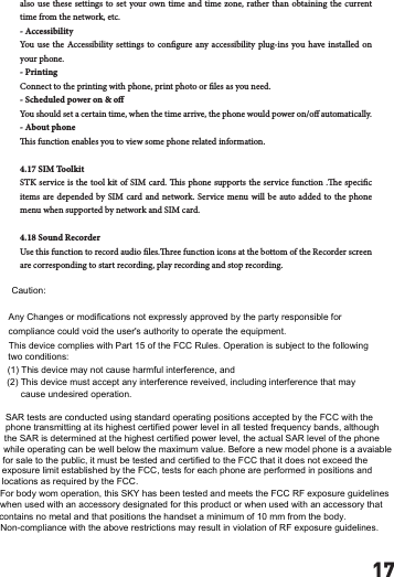 17also use these settings to set your own time and time zone, rather than obtaining the current time from the network, etc.- AccessibilityYou use the Accessibility settings to congure any accessibility plug-ins you have installed on your phone.- PrintingConnect to the printing with phone, print photo or les as you need.- Scheduled power on &amp; oYou should set a certain time, when the time arrive, the phone would power on/o automatically.- About phone is function enables you to view some phone related information.4.17 SIM ToolkitSTK service is the tool kit of SIM card. is phone supports the service function .e specic items are depended by SIM card and network. Service menu will be auto added to the phone menu when supported by network and SIM card.4.18 Sound RecorderUse this function to record audio les.ree function icons at the bottom of the Recorder screen are corresponding to start recording, play recording and stop recording.Caution:Any Changes or modifications not expressly approved by the party responsible forcompliance could void the user's authority to operate the equipment.This device complies with Part 15 of the FCC Rules. Operation is subject to the followingtwo conditions:    (1) This device may not cause harmful interference, and   (2) This device must accept any interference reveived, including interference that may         cause undesired operation.     SAR tests are conducted using standard operating positions accepted by the FCC with the      phone transmitting at its highest certified power level in all tested frequency bands, although     the SAR is determined at the highest certified power level, the actual SAR level of the phone     while operating can be well below the maximum value. Before a new model phone is a avaiable    for sale to the public, it must be tested and certified to the FCC that it does not exceed the    exposure limit established by the FCC, tests for each phone are performed in positions and    locations as required by the FCC.    For body wom operation, this SKY has been tested and meets the FCC RF exposure guidelines    when used with an accessory designated for this product or when used with an accessory that    contains no metal and that positions the handset a minimum of 10 mm from the body.    Non-compliance with the above restrictions may result in violation of RF exposure guidelines.