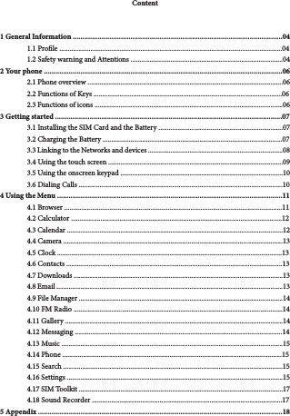 3Content1 General Information .............................................................................................................041.1 Prole .................................................................................................................................041.2 Safety warning and Attentions ........................................................................................042 Your phone ............................................................................................................................062.1 Phone overview .................................................................................................................062.2 Functions of Keys .............................................................................................................062.3 Functions of icons .............................................................................................................063 Getting started ......................................................................................................................073.1 Installing the SIM Card and the Battery ........................................................................073.2 Charging the Battery ........................................................................................................073.3 Linking to the Networks and devices ..............................................................................083.4 Using the touch screen .....................................................................................................093.5 Using the onscreen keypad ..............................................................................................103.6 Dialing Calls ......................................................................................................................104 Using the Menu .....................................................................................................................114.1 Browser ..............................................................................................................................114.2 Calculator ..........................................................................................................................124.3 Calendar .............................................................................................................................124.4 Camera ...............................................................................................................................134.5 Clock ..................................................................................................................................134.6 Contacts .............................................................................................................................134.7 Downloads .........................................................................................................................134.8 Email ...................................................................................................................................134.9 File Manager ......................................................................................................................144.10 FM Radio .........................................................................................................................144.11 Gallery ..............................................................................................................................144.12 Messaging ........................................................................................................................144.13 Music ................................................................................................................................154.14 Phone ...............................................................................................................................154.15 Search ...............................................................................................................................154.16 Settings .............................................................................................................................154.17 SIM Toolkit ......................................................................................................................174.18 Sound Recorder ..............................................................................................................175 Appendix ...............................................................................................................................18
