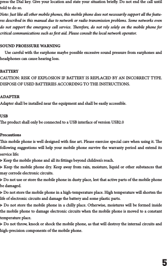 5press the Dial key. Give your location and state your situation briey. Do not end the call until told to do so.Note: Just like all other mobile phones, this mobile phone does not necessarily support all the featu-res described in this manual due to network or radio transmission problems. Some networks even do not support the emergency call service. erefore, do not rely solely on the mobile phone for critical communications such as rst aid. Please consult the local network operator.SOUND PROESSURE WARNING    Use careful with the earphone maybe possible excessive sound pressure from earphones and headphones can cause hearing loss.BATTERYCAUTION: RISK OF EXPLOSION IF BATTERY IS REPLACED BY AN INCORRECT TYPE. DISPOSE OF USED BATTERIES ACCORDING TO THE INSTRUCTIONS.    ADAPTERAdapter shall be installed near the equipment and shall be easily accessible.USBe product shall only be connected to a USB interface of version USB2.0Precautionsis mobile phone is well designed with ne art. Please exercise special care when using it. e following suggestions will help your mobile phone survive the warranty period and extend its service life:➢ Keep the mobile phone and all its ttings beyond children&rsquo;s reach.➢ Keep the mobile phone dry. Keep away from rain, moisture, liquid or other substances that may corrode electronic circuits.➢ Do not use or store the mobile phone in dusty place, lest that active parts of the mobile phone be damaged.➢ Do not store the mobile phone in a high-temperature place. High temperature will shorten the life of electronic circuits and damage the battery and some plastic parts.➢ Do not store the mobile phone in a chilly place. Otherwise, moistures will be formed inside the mobile phone to damage electronic circuits when the mobile phone is moved to a constant temperature place.➢ Do not throw, knock or shock the mobile phone, as that will destroy the internal circuits and high-precision components of the mobile phone.
