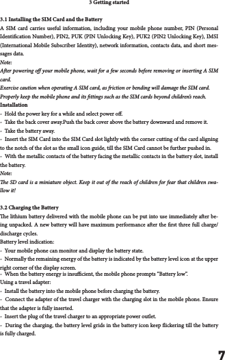 73 Getting started3.1 Installing the SIM Card and the BatteryA SIM card carries useful information, including your mobile phone number, PIN (Personal Identication Number), PIN2, PUK (PIN Unlocking Key), PUK2 (PIN2 Unlocking Key), IMSI (International Mobile Subscriber Identity), network information, contacts data, and short mes-sages data.Note:Aer powering o your mobile phone, wait for a few seconds before removing or inserting A SIM card.Exercise caution when operating A SIM card, as friction or bending will damage the SIM card.Properly keep the mobile phone and its ttings such as the SIM cards beyond children&rsquo;s reach.Installation-  Hold the power key for a while and select power o.-  Take the back cover away.Push the back cover above the battery downward and remove it.-  Take the battery away.-  Insert the SIM Card into the SIM Card slot lightly with the corner cutting of the card aligning to the notch of the slot as the small icon guide, till the SIM Card cannot be further pushed in.-  With the metallic contacts of the battery facing the metallic contacts in the battery slot, install the battery.Note:e SD card is a miniature object. Keep it out of the reach of children for fear that children swa-llow it!3.2 Charging the Batterye lithium battery delivered with the mobile phone can be put into use immediately aer be-ing unpacked. A new battery will have maximum performance aer the rst three full charge/discharge cycles.Battery level indication:-  Your mobile phone can monitor and display the battery state.-  Normally the remaining energy of the battery is indicated by the battery level icon at the upper right corner of the display screen.-  When the battery energy is insucient, the mobile phone prompts &ldquo;Battery low&rdquo;. Using a travel adapter:-  Install the battery into the mobile phone before charging the battery.-  Connect the adapter of the travel charger with the charging slot in the mobile phone. Ensure that the adapter is fully inserted.-  Insert the plug of the travel charger to an appropriate power outlet.-  During the charging, the battery level grids in the battery icon keep ickering till the battery is fully charged.