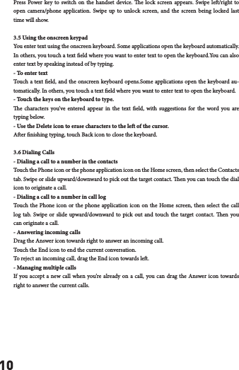 10Press Power key to switch on the handset device. e lock screen appears. Swipe le/right to open camera/phone application. Swipe up to unlock screen, and the screen being locked last time will show. 3.5 Using the onscreen keypadYou enter text using the onscreen keyboard. Some applications open the keyboard automatically. In others, you touch a text eld where you want to enter text to open the keyboard.You can also enter text by speaking instead of by typing. - To enter textTouch a text eld, and the onscreen keyboard opens.Some applications open the keyboard au-tomatically. In others, you touch a text eld where you want to enter text to open the keyboard.- Touch the keys on the keyboard to type.e characters you&rsquo;ve entered appear in the text eld, with suggestions for the word you are typing below. - Use the Delete icon to erase characters to the le of the cursor.Aer nishing typing, touch Back icon to close the keyboard.3.6 Dialing Calls- Dialing a call to a number in the contactsTouch the Phone icon or the phone application icon on the Home screen, then select the Contacts tab. Swipe or slide upward/downward to pick out the target contact. en you can touch the dial icon to originate a call.- Dialing a call to a number in call logTouch the Phone icon or the phone application icon on the Home screen, then select the call log tab. Swipe or slide upward/downward to pick out and touch the target contact. en you can originate a call.- Answering incoming callsDrag the Answer icon towards right to answer an incoming call.Touch the End icon to end the current conversation.To reject an incoming call, drag the End icon towards le.- Managing multiple callsIf you accept a new call when you&rsquo;re already on a call, you can drag the Answer icon towards right to answer the current calls.