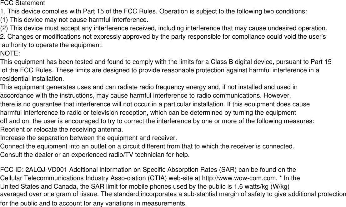 FCC Statement1. This device complies with Part 15 of the FCC Rules. Operation is subject to the following two conditions:(1) This device may not cause harmful interference.(2) This device must accept any interference received, including interference that may cause undesired operation.2. Changes or modifications not expressly approved by the party responsible for compliance could void the user's authority to operate the equipment.NOTE: This equipment has been tested and found to comply with the limits for a Class B digital device, pursuant to Part 15 of the FCC Rules. These limits are designed to provide reasonable protection against harmful interference in a residential installation.This equipment generates uses and can radiate radio frequency energy and, if not installed and used in accordance with the instructions, may cause harmful interference to radio communications. However, there is no guarantee that interference will not occur in a particular installation. If this equipment does cause harmful interference to radio or television reception, which can be determined by turning the equipment off and on, the user is encouraged to try to correct the interference by one or more of the following measures:Reorient or relocate the receiving antenna.Increase the separation between the equipment and receiver.Connect the equipment into an outlet on a circuit different from that to which the receiver is connected. Consult the dealer or an experienced radio/TV technician for help.FCC ID: 2ALQJ-VD001 Additional information on Specific Absorption Rates (SAR) can be found on the Cellular Telecommunications Industry Asso-ciation (CTIA) web-site at http://www.wow-com.com. * In the United States and Canada, the SAR limit for mobile phones used by the public is 1.6 watts/kg (W/kg) averaged over one gram of tissue. The standard incorporates a sub-stantial margin of safety to give additional protection for the public and to account for any variations in measurements.