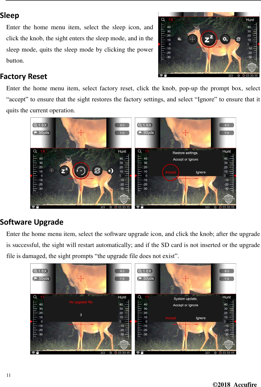  11 ©2018  Accufire   Sleep Enter  the  home  menu  item,  select  the  sleep  icon,  and click the knob, the sight enters the sleep mode, and in the sleep mode, quits the sleep mode by clicking the power button. Factory Reset Enter  the  home  menu item,  select  factory  reset,  click the  knob,  pop-up  the  prompt box,  select “accept” to ensure that the sight restores the factory settings, and select “Ignore” to ensure that it quits the current operation.   Software Upgrade Enter the home menu item, select the software upgrade icon, and click the knob; after the upgrade is successful, the sight will restart automatically; and if the SD card is not inserted or the upgrade file is damaged, the sight prompts “the upgrade file does not exist”.   