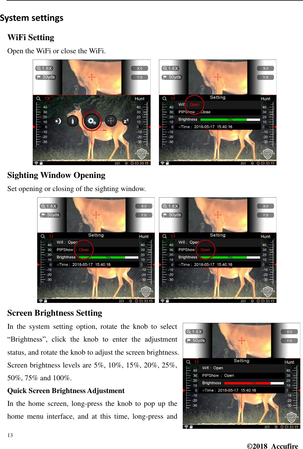  13 ©2018  Accufire   System settings WiFi Setting Open the WiFi or close the WiFi.     Sighting Window Opening Set opening or closing of the sighting window.      Screen Brightness Setting In  the  system  setting  option,  rotate  the  knob  to  select “Brightness”,  click  the  knob  to  enter  the  adjustment status, and rotate the knob to adjust the screen brightness. Screen brightness levels are 5%, 10%, 15%, 20%, 25%, 50%, 75% and 100%. Quick Screen Brightness Adjustment In the  home screen, long-press the knob  to pop up the home  menu  interface,  and  at  this  time,  long-press  and 